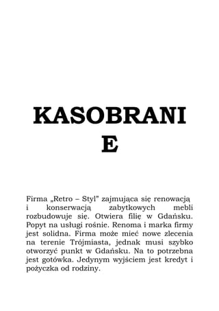 KASOBRANI
     E

Firma „Retro – Styl” zajmująca się renowacją
i     konserwacją      zabytkowych      mebli
rozbudowuje się. Otwiera filię w Gdańsku.
Popyt na usługi rośnie. Renoma i marka firmy
jest solidna. Firma może mieć nowe zlecenia
na terenie Trójmiasta, jednak musi szybko
otworzyć punkt w Gdańsku. Na to potrzebna
jest gotówka. Jedynym wyjściem jest kredyt i
pożyczka od rodziny.
 