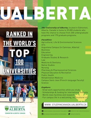 The University of Alberta, located in Edmonton,
Alberta, Canada is home to 39,000 students who
have the chance to choose from 200 undergraduate
programs and 170 graduate programs.
Faculties:
Agricultural, Life & Environmental Sciences
Arts
Augustana Campus (in Camrose, Alberta)
Business
Education
Engineering
Graduate Studies & Research
Law
Medicine & Dentistry
Native Studies
Nursing
Pharmacy & Pharmaceutical Sciences
Physical Education & Recreation
Public Health
Rehabilitation Medicine
Campus Saint-Jean (French-language Faculty)
Science
Explore:
⋅Great work opportunities while you study
⋅Scholarships & funding for international students
⋅World-class facilities and research
⋅Fun campus life in a welcoming, multicultural city
RANKED IN
THE WORLD’S
100
UNIVERSITIES
WWW. STUDYINCANADA.UALBERTA.CA
@UOFASTUDYINTNL
WWW.YOUTUBE.COM/UOFAINSIDEOUTWWW.FACEBOOK.COM/UNIVERSITYOFALBERTA
INSTAGRAM.COM/UALBERTASTUDYINCANADA
 