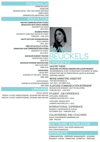 personalia
EMMA BEUCKELS
20/08/1990
BEUKENLAAN 60 - 9051 SINT-DENIJS-WESTREM
0468/155065
EMMABEUCKELS@HOTMAIL.COM
education
PERSONALIA
MASTER COMMUNICATION STUDIES
GRADUATED WITH GREAT HONORS
UNIVERSITY OF GHENT
2014-2015
BUSINESS FRENCH
UNIVERSITY LANGUAGE CENTER OF GHENT
FEBRUARY - JUNE 2015
HAUTE COUTURE HANDBAGDESIGN
PCVO LOKEREN
2011-2015
previouseducation
BACHELOR NURSERY TEACHER
HOGESCHOOL GHENT
2010-2013
BACHELOR INTERIOR ARCHITECTURE
SINT-LUCAS GENT
2008-2010
HIGHSCHOOL
VISUAL ARTS
ACADEMY OF FINE ARTS - BRUGES
2006-2008
LATIN SCIENCES
KONINKLIJK ATHENEUM ASSEBROEK
2002-2006
EXPERIENCE
allround communication INTERNSHIP
BELGIAN SHOE DESIGNER: LOLO THE BALLERINA
FEBRUARI 2015 - JUNI 2015
STUDENT JOB EXPERIENCE
LIFEGUARD: ZEEBRUGGE
SUMMER VACATION 2013 + 2014
LIFEGUARD: KNOKKE-HEIST
SUMMER VACATION 2011 + 2012
INTERNATIONAL EXPERIENCE
ERASMUS- UNIVERSIDAD DE HUELVA
SEPTEMBER 2013 - FEBRUARI 2014
VOLUNTEERING AND COACHING
COACH SYNCHRONIZED SWIMMING KVO
2008 - PRESENT
LANGUAGES
DUTCH: NATIVE
FRENCH: FLUENT UNDERSTANDING, SPEAKING AND WRITING
ENGLISH: FLUENT UNDERSTANDING, SPEAKING AND WRITING
SOFTWARE KNOWLEDGE
MICROSOFT OFFICE: VERY GOOD KNOWLEDGE
SPSS: GOOD KNOWLEDGE
INTERESTS
EMMA
BEUCKELS
TRANSITION YEAR COMMUNICATION STUDIES
UNIVERSITY OF GHENT
2013-2014
master thesis
RESOLVING THE ONLINE PARADOX FOR LUXURY BRANDS?
AN EXPERIMENTAL STUDY TO INVESTIGATE THE IMPACT OF IMAGE
INTERACTIVITY ON THE PERCEPTION OF LUXURY IN AN ONLINE
SHOPPING CONTEXT
COMMUNICATION - CORPORATE MANAGEMENT - ACADEMIC
RESEARCH - LUXURY - MARKETING - COSMETICS - TRAVELING
brand marKETING ASSISTANT
YVES ROCHER BENELUX
JULY 2015 - OCTOBER 2015
 