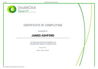 7/13/2015 DoubleClick Certification Programs
https://doubleclick-elearning.appspot.com/quizzes/results 1/2
CERTIFICATE OF COMPLETION
Awarded to:
JAMES ASHFORD
for the successful completion of
DoubleClick Search Fundamentals
Score 97%
Date: July 13, 2015
 