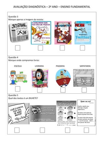 AVALIAÇÃO DIAGNÓSTICA – 2º ANO – ENSINO FUNDAMENTAL


Questão 3
Marque apenas a imagem da revista:




Questão 4
Marque onde compramos livros:

     ESCOLA               LIVRARIA   PADARIA    SAPATARIA




Questão 5
Qual dos textos é um BILHETE?
 