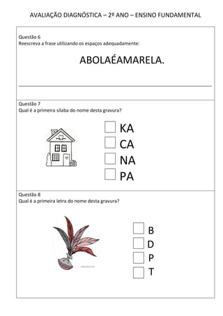 AVALIAÇÃO DIAGNÓSTICA – 2º ANO – ENSINO FUNDAMENTAL


Questão 6
Reescreva a frase utilizando os espaços adequadamente:


                           ABOLAÉAMARELA.
__________________________________________________________________________


Questão 7
Qual é a primeira sílaba do nome desta gravura?


                                                 KA
                                                 CA
                                                 NA
                                                 PA
Questão 8
Qual é a primeira letra do nome desta gravura?




                                                         B
                                                         D
                                                         P
                                                         T
 