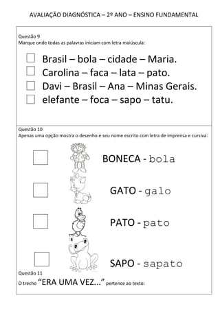 AVALIAÇÃO DIAGNÓSTICA – 2º ANO – ENSINO FUNDAMENTAL


Questão 9
Marque onde todas as palavras iniciam com letra maiúscula:


            Brasil – bola – cidade – Maria.
            Carolina – faca – lata – pato.
            Davi – Brasil – Ana – Minas Gerais.
            elefante – foca – sapo – tatu.

Questão 10
Apenas uma opção mostra o desenho e seu nome escrito com letra de imprensa e cursiva:



                                      BONECA - bola

                                         GATO - galo

                                         PATO - pato


                                         SAPO - sapato
Questão 11
O trecho   “ERA UMA VEZ...” pertence ao texto:
 