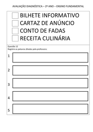 AVALIAÇÃO DIAGNÓSTICA – 2º ANO – ENSINO FUNDAMENTAL


             BILHETE INFORMATIVO
             CARTAZ DE ANÚNCIO
             CONTO DE FADAS
             RECEITA CULINÁRIA
Questão 12
Registre as palavras ditadas pela professora:


1


2


3


4


5
 