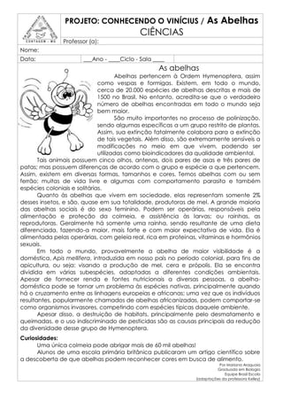 PROJETO: CONHECENDO O VINÍCIUS /                     As Abelhas
                                           CIÊNCIAS
               Professor (a):
Nome:
Data:                  ___Ano - ____Ciclo - Sala ____
                                                  As abelhas
                                     Abelhas pertencem à Ordem Hymenoptera, assim
                              como vespas e formigas. Existem, em todo o mundo,
                              cerca de 20.000 espécies de abelhas descritas e mais de
                              1500 no Brasil. No entanto, acredita-se que o verdadeiro
                              número de abelhas encontradas em todo o mundo seja
                              bem maior.
                                     São muito importantes no processo de polinização,
                              sendo algumas específicas a um grupo restrito de plantas.
                              Assim, sua extinção fatalmente colabora para a extinção
                              de tais vegetais. Além disso, são extremamente sensíveis a
                              modificações no meio em que vivem, podendo ser
                              utilizadas como bioindicadores da qualidade ambiental.
       Tais animais possuem cinco olhos, antenas, dois pares de asas e três pares de
patas; mas possuem diferenças de acordo com o grupo e espécie a que pertencem.
Assim, existem em diversas formas, tamanhos e cores. Temos abelhas com ou sem
ferrão; muitas de vida livre e algumas com comportamento parasita e também
espécies coloniais e solitárias.
       Quanto às abelhas que vivem em sociedade, elas representam somente 2%
desses insetos, e são, quase em sua totalidade, produtoras de mel. A grande maioria
das abelhas sociais é do sexo feminino. Podem ser operárias, responsáveis pela
alimentação e proteção da colmeia, e assistência às larvas; ou rainhas, as
reprodutoras. Geralmente há somente uma rainha, sendo resultante de uma dieta
diferenciada, fazendo-a maior, mais forte e com maior expectativa de vida. Ela é
alimentada pelas operárias, com geleia real, rica em proteínas, vitaminas e hormônios
sexuais.
       Em todo o mundo, provavelmente a abelha de maior visibilidade é a
doméstica, Apis mellifera, introduzida em nosso país no período colonial, para fins de
apicultura, ou seja: visando a produção de mel, cera e própolis. Ela se encontra
dividida em várias subespécies, adaptadas a diferentes condições ambientais.
Apesar de fornecer renda e fontes nutricionais a diversas pessoas, a abelha-
doméstica pode se tornar um problema às espécies nativas, principalmente quando
há o cruzamento entre as linhagens europeias e africanas; uma vez que os indivíduos
resultantes, popularmente chamados de abelhas africanizadas, podem comportar-se
como organismos invasores, competindo com espécies típicas daquele ambiente.
       Apesar disso, a destruição de habitats, principalmente pelo desmatamento e
queimadas, e o uso indiscriminado de pesticidas são as causas principais da redução
da diversidade desse grupo de Hymenoptera.
Curiosidades:
      Uma única colmeia pode abrigar mais de 60 mil abelhas!
      Alunos de uma escola primária britânica publicaram um artigo científico sobre
a descoberta de que abelhas podem reconhecer cores em busca de alimento.
                                                                          Por Mariana Araguaia
                                                                         Graduada em Biologia
                                                                             Equipe Brasil Escola
                                                                (adaptações da professora Kelley)
 