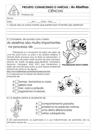 PROJETO: CONHECENDO O VINÍCIUS /                  As Abelhas
                                           CIÊNCIAS
               Professor (a):
Nome:
Data:                  ___Ano - ____Ciclo – Sala ____
1 ) Quais são os outros insetos que pertencem à família das abelhas?
________________________________________________________________________
________________________________________________________________________
_______________________________________________________________________

2 ) Complete, de acordo com o texto:
As abelhas são muito importantes
 no processo de _______________.
        Polinização é o transporte de grãos de pólen de
uma flor para outra, ou para o seu próprio estigma. É
através deste processo que as flores se reproduzem. A
transferência de pólen pode ocorrer de duas maneiras:
através do auxílio de seres vivos (abelhas, borboletas,
besouros, morcegos, aves, etc.) que transportam o
pólen de uma flor para outra, ou por fatores ambientais
(através do vento ou da água).
http://www.todabiologia.com/botanica/polinizacao.htm
3 ) A apicultura é a criação de abelhas para
produção de

        A   formas, tamanhos e cores
        B   geleia real
        C   mel, cera e própolis
        D   organismos invasores

4 ) A abelha rainha é resultante de

                                A   comportamento parasita
                                B   problema às espécies nativas
                                C   uma dieta diferenciada
                                D   várias subespécies

5 )O desmatamento, as queimadas e o uso indiscriminado de pesticidas são as
principais causas de ___________________________________________________________
 