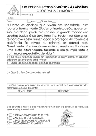 PROJETO: CONHECENDO O VINÍCIUS /  As Abelhas
                               GEOGRAFIA E HISTÓRIA
              Professor (a):
Nome:
Data:                 ___Ano - ____Ciclo – Sala ____

“Quanto às abelhas que vivem em sociedade, elas
representam somente 2% desses insetos, e são, quase em
sua totalidade, produtoras de mel. A grande maioria das
abelhas sociais é do sexo feminino. Podem ser operárias,
responsáveis pela alimentação e proteção da colmeia e
assistência às larvas; ou rainhas, as reprodutoras.
Geralmente há somente uma rainha, sendo resultante de
uma dieta diferenciada, fazendo-a maior, mais forte e
com maior expectativa de vida.”
1 ) Os seres humanos vivem em sociedade e assim como as abelhas
cada um desempenha uma função.
a – Quais são as funções das abelhas operárias?



b – Qual é a função da abelha rainha?




c – Cite o que, em nossa sociedade, se assemelha à organização das
abelhas e o que é diferente:
          SEMELHANTE                       DIFERENTE




2 ) Segundo o texto a abelha rainha tem maior expectativa de vida, isso
quer dizer que ela viverá

A       O MESMO TEMPO QUE AS OUTRAS
B       MAIS TEMPO QUE AS DEMAIS
C       MENOS TEMPO QUE AS OPERÁRIAS
D       TANTO QUANTO AS LARVAS
 