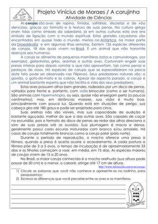 Projeto Vinícius de Moraes / A corujinha
                               Atividade de Ciências
      As corujas são aves de rapina, tímidas, solitárias, discretas e de vôo
silencioso, graças ao formato e à textura de suas penas. Na cultura grega
eram tidas como símbolo da sabedoria, já em outras culturas esta ave era
símbolo de ligação com o mundo espiritual. Estas grandes caçadoras são
encontradas em quase todo o mundo, menos na Antártica, na maior parte
da Groenlândia e em algumas ilhas remotas. Existem 126 espécies diferentes
de corujas, 18 das quais vivem no Brasil. É um animal que não transmite
doenças aos humanos.
      A coruja se alimenta de pequenos mamíferos (ratos e camundongos, por
exemplo), gafanhotos, grilos, aranhas e outras aves. Costumam engolir suas
presas inteiras para depois vomitar o que não aproveitam, tais como penas e
pedaços de ossos. Há espécies de corujas que se especializaram na pesca
(este fato pode ser observado nas Filipinas). Seus predadores naturais são: o
gavião, o gato-do-mato e as cobras. Apesar do aspecto parado, a coruja é
um animal bastante esperto que não facilita a vida dos seus predadores.
      Estas aves possuem olhos bem grandes, rodeados por um disco de penas,
voltados para frente e, portanto, com visão binocular (como o ser humano).
São animais com hipermetropia, ou seja, quase não enxergam perto (a poucos
centímetros), mas, em distâncias maiores, sua visão é muito boa,
principalmente com pouca luz. Quando está em situações de perigo, sua
cabeça gira até 180 graus e pode ser projetada para cima.
      Suas orelhas não são visíveis, mas sua capacidade de audição é
bastante aguçada, melhor do que a das outras aves. São capazes de caçar
na escuridão, pois o formato do disco de penas ao redor dos olhos direciona o
som de suas presas até os ouvidos. Sua plumagem é macia e densa,
geralmente possui cores escuras misturadas com branco e/ou amarelo. Há
casos de corujas totalmente brancas como a coruja polar (pólo norte).
      Durante o período de reprodução, o macho oferece uma presa à
fêmea, quando a presa é aceita ocorre o acasalamento. A cada postura a
fêmea põe de 3 a 5 ovos, o tempo de incubação é de aproximadamente 33
dias e os filhotes começam a voar, em média, em 75 dias. As espécies maiores
de corujas vivem de 15 a 20 anos.
      No Brasil, a maior coruja conhecida é o mocho orelhudo (sua altura pode
passar de 50 cm) e a menor, o caboré, atinge até 17 cm de altura.
                                                  http://www.infoescola.com/aves/coruja/
  1) Circule as palavras que você não conhece e apresente-as na rodinha, para
     pesquisarmos:
  2) Escreva as diferenças que você percebe entre as aves e os mamíferos:
________________________________________________________________________
________________________________________________________________________
________________________________________________________________________
________________________________________________________________________
________________________________________________________________________
________________________________________________________________________
 