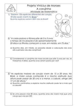Projeto Vinícius de Moraes
                             A corujinha
                         Atividade de Matemática
1) “Existem 126 espécies diferentes de corujas,
   18 das quais vivem no Brasil.”
  Quantas espécies existem além das do Brasil?




2) “A cada postura a fêmea põe de 3 a 5 ovos,
   o tempo de incubação é de aproximadamente
   33 dias e os filhotes começam a voar, em média, em 75 dias.”

  a) Quantos dias, em média, se passarão desde a colocação dos ovos
     até o primeiro vôo das corujinhas?




  b) Considerando a corujinha da nossa escola que põe 3 ovos por vez, se
     tivéssemos 4 delas, quantos ovos seriam postos por vez?




3) “As espécies maiores de corujas vivem de 15 a 20 anos. No
   Brasil, a maior coruja conhecida é o mocho orelhudo (sua
   altura pode passar de 50 cm) e a menor, o caburé, atinge até
   17 cm de altura.”
  a) Quantos centímetros a espécie mocho orelhudo pode ter a mais que
     a caburé?




  b) Se uma pessoa viver 80 anos, quantos anos ela viverá mais que uma
     coruja que vive por 20?
 
