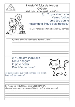 Projeto Vinícius de Moraes
                                 O Gato
                      Atividade de Geografia e História
                                   1) “E quando à noite
                                            Vem a fadiga
                                         Toma seu banho
                          Passando a língua pela barriga.”
                            a) Que horas você toma banho? Ou banhos?
________________________________________________________________________
________________________________________________________________________
________________________________________________________________________
 _______________________________________________________________________
        b) Você tem hora certa para dormir? Qual é?
        ________________________________________________________________
        ________________________________________________________________
        ________________________________________________________________
        ________________________________________________________________
        ________________________________________________________________
        ________________________________________________________________


       2) “Com um lindo salto
       Lento e seguro
       O gato passa
       Do chão ao muro”

a) Quais lugares que você conhece têm muro?
Para quê eles servem?
________________________________________________________________________
________________________________________________________________________
________________________________________________________________________
________________________________________________________________________
b) A palavra SEGURO nos lembra SEGURANÇA.
O que é segurança para você? Onde você se sente seguro?
________________________________________________________________________
________________________________________________________________________
________________________________________________________________________
________________________________________________________________________
 