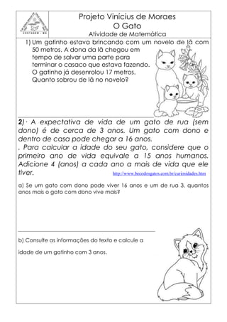 Projeto Vinícius de Moraes
                                 O Gato
                       Atividade de Matemática
  1) Um gatinho estava brincando com um novelo de lã com
     50 metros. A dona da lã chegou em
     tempo de salvar uma parte para
     terminar o casaco que estava fazendo.
     O gatinho já desenrolou 17 metros.
     Quanto sobrou de lã no novelo?




2)· A expectativa de vida de um gato de rua (sem
dono) é de cerca de 3 anos. Um gato com dono e
dentro de casa pode chegar a 16 anos.
. Para calcular a idade do seu gato, considere que o
primeiro ano de vida equivale a 15 anos humanos.
Adicione 4 (anos) a cada ano a mais de vida que ele
tiver.                    http://www.becodosgatos.com.br/curiosidades.htm

a) Se um gato com dono pode viver 16 anos e um de rua 3, quantos
anos mais o gato com dono vive mais?




b) Consulte as informações do texto e calcule a

idade de um gatinho com 3 anos.
 
