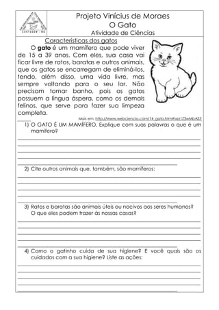 Projeto Vinícius de Moraes
                                O Gato
                            Atividade de Ciências
            Características dos gatos
     O gato é um mamífero que pode viver
de 15 a 39 anos. Com eles, sua casa vai
ficar livre de ratos, baratas e outros animais,
que os gatos se encarregam de eliminá-los,
tendo, além disso, uma vida livre, mas
sempre voltando para o seu lar. Não
precisam tomar banho, pois os gatos
possuem a língua áspera, como os demais
felinos, que serve para fazer sua limpeza
completa.
                       Mais em: http://www.webciencia.com/14_gato.htm#ixzz1Z3wMbAS5
   1) O GATO É UM MAMÍFERO. Explique com suas palavras o que é um
      mamífero?
_______________________________________________________________________
_______________________________________________________________________
_______________________________________________________________________
_______________________________________________________________________
______________________________________________________________
   2) Cite outros animais que, também, são mamíferos:
_______________________________________________________________________
_______________________________________________________________________
_______________________________________________________________________
_______________________________________________________________________
______________________________________________________________
   3) Ratos e baratas são animais úteis ou nocivos aos seres humanos?
      O que eles podem trazer às nossas casas?
_______________________________________________________________________
_______________________________________________________________________
_______________________________________________________________________
_______________________________________________________________________
______________________________________________________________
   4) Como o gatinho cuida de sua higiene? E você quais são os
      cuidados com a sua higiene? Liste as ações:
_______________________________________________________________________
_______________________________________________________________________
_______________________________________________________________________
_______________________________________________________________________
______________________________________________________________
 