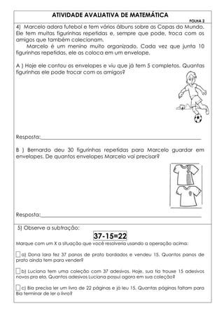 ATIVIDADE AVALIATIVA DE MATEMÁTICA
                                                                              FOLHA 2
4) Marcelo adora futebol e tem vários álbuns sobre as Copas do Mundo.
Ele tem muitas figurinhas repetidas e, sempre que pode, troca com os
amigos que também colecionam.
     Marcelo é um menino muito organizado. Cada vez que junta 10
figurinhas repetidas, ele as coloca em um envelope.

A ) Hoje ele contou os envelopes e viu que já tem 5 completos. Quantas
figurinhas ele pode trocar com os amigos?




Resposta:_____________________________________________________________

B ) Bernardo deu 30 figurinhas repetidas para Marcelo guardar em
envelopes. De quantos envelopes Marcelo vai precisar?




Resposta:_____________________________________________________________

5) Observe a subtração:
                                   37-15=22
Marque com um X a situação que você resolveria usando a operação acima:

  a) Dona Iara fez 37 panos de prato bordados e vendeu 15. Quantos panos de
prato ainda tem para vender?

  b) Luciana tem uma coleção com 37 adesivos. Hoje, sua tia trouxe 15 adesivos
novos pra ela. Quantos adesivos Luciana possui agora em sua coleção?

   c) Bia precisa ler um livro de 22 páginas e já leu 15. Quantas páginas faltam para
Bia terminar de ler o livro?
 