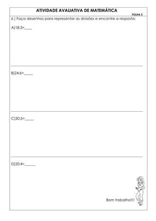 ATIVIDADE AVALIATIVA DE MATEMÁTICA
                                                                    FOLHA 3
6 ) Faça desenhos para representar as divisões e encontre a resposta:

A)18:3=____




B)24:6=_____




C)30:5=_____




D)20:4=______




                                                    Bom trabalho!!!!!!!!!!!
 