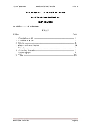 Guía De Word 2007

Preparado por Jesús Bravo C

Grado 7º

INEM FRANCISCO DE PAULA SANTANDER
DEPARTAMENTO INDUSTRIAL
GUÍA DE WORD
Preparado por: Lic : Jesús Bravo C.
ÍNDICE
Unidad.
1.
2.
3.
4.
5.
6.
7.
8.

Página

Conocimientos básicos…………………………………………………………………………… 2
Elementos de Word………………………………………………………………………………. 16
Edición ………………………………………………………………………………………………… 26
Guardar y abrir documentos …………………………………………………………………... 39
Formatos………………………………………………………………………………………………. 54
Ortografía y Gramática………………………………………………………………………….. 77
Diseño de página …………………………………………………………………………………. 95
Tablas ………………………………………………………………………………………………… 105

Tomado de aulaclic.es

Página 1

 
