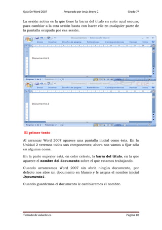 Guía De Word 2007

Preparado por Jesús Bravo C

Grado 7º

La sesión activa es la que tiene la barra del título en color azul oscuro,
para cambiar a la otra sesión basta con hacer clic en cualquier parte de
la pantalla ocupada por esa sesión.

El primer texto
Al arrancar Word 2007 aparece una pantalla inicial como ésta. En la
Unidad 2 veremos todos sus componentes; ahora nos vamos a fijar sólo
en algunas cosas.
En la parte superior está, en color celeste, la barra del título, en la que
aparece el nombre del documento sobre el que estamos trabajando.
Cuando arrancamos Word 2007 sin abrir ningún documento, por
defecto nos abre un documento en blanco y le asigna el nombre inicial
Documento1.
Cuando guardemos el documento le cambiaremos el nombre.

Tomado de aulaclic.es

Página 10

 