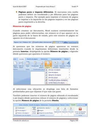 Guía De Word 2007

Preparado por Jesús Bravo C

Grado 7º

Páginas pares e impares diferentes. Si marcamos esta casilla
podemos definir un encabezado y pie diferente para las páginas
pares e impares. Por ejemplo para imprimir el número de página
se imprime a la izquierda en las páginas impares y en las páginas
pares imprimirlo a la derecha.
Números de página
Cuando creamos un documento, Word numera correlativamente las
páginas para poder referenciarlas, ese número es el que aparece en la
parte izquierda de la barra de estado, pero este número de página no
aparece en el documento

Si queremos que los números de página aparezcan en nuestro
documento cuando lo imprimamos deberemos insertarlos desde la
pestaña Insertar, desplegando la opción Número de página y eligiendo
dónde queremos que aparezca el número.

Al seleccionar una ubicación se despliega una lista de formatos
prediseñados para que elijamos el que más nos guste.
También podemos insertar el número de página editando el encabezado
o pie (según dónde queremos colocar el número de página) y seleccionar
la opción Número de página de la pestaña Diseño:

Tomado de aulaclic.es

Página 100

 