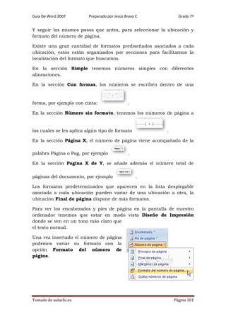 Guía De Word 2007

Preparado por Jesús Bravo C

Grado 7º

Y seguir los mismos pasos que antes, para seleccionar la ubicación y
formato del número de página.
Existe una gran cantidad de formatos prediseñados asociados a cada
ubicación, estos están organizados por secciones para facilitarnos la
localización del formato que buscamos.
En la sección Simple tenemos números simples con diferentes
alineaciones.
En la sección Con formas, los números se escriben dentro de una

forma, por ejemplo con cinta:

.

En la sección Número sin formato, tenemos los números de página a

los cuales se les aplica algún tipo de formato

.

En la sección Página X, el número de página viene acompañado de la
palabra Página o Pag, por ejemplo

.

En la sección Pagina X de Y, se añade además el número total de
páginas del documento, por ejemplo

.

Los formatos predeterminados que aparecen en la lista desplegable
asociada a cada ubicación pueden variar de una ubicación a otra, la
ubicación Final de página dispone de más formatos.
Para ver los encabezados y pies de página en la pantalla de nuestro
ordenador tenemos que estar en modo vista Diseño de Impresión
donde se ven en un tono más claro que
el texto normal.
Una vez insertado el número de página
podemos variar su formato con la
opción Formato del número de
página.

Tomado de aulaclic.es

Página 101

 