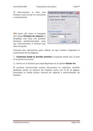 Guía De Word 2007

Preparado por Jesús Bravo C

Grado 7º

Al seleccionarla, se abre una
ventana como la que se encuentra
a continuación.

Al hacer clic sobre el triángulo
del campo Formato de número se
despliega una lista con posibles
formatos predeterminados para
que seleccionemos el formato que
más nos guste.
Tenemos dos alternativas para indicar en qué número empezará la
numeración de las páginas:
1.- Continuar desde la sección anterior (o empezar desde uno, si ésta
es la primera sección).
2.- Iniciar en el número que especifiquemos en la opción Iniciar en:
Si tenemos estructurado nuestro documento en capítulos, también
podemos incluir el número del capítulo junto con el de la página,
marcando la casilla Incluir número de capítulo y seleccionando un
formato.

Tomado de aulaclic.es

Página 102

 