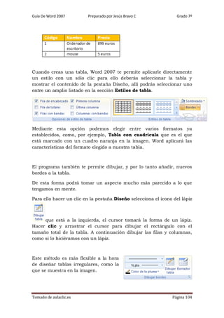 Guía De Word 2007

Preparado por Jesús Bravo C

Grado 7º

Cuando creas una tabla, Word 2007 te permite aplicarle directamente
un estilo con un sólo clic para ello deberás seleccionar la tabla y
mostrar el contenido de la pestaña Diseño, allí podrás seleccionar uno
entre un amplio listado en la sección Estilos de tabla.

Mediante esta opción podemos elegir entre varios formatos ya
establecidos, como, por ejemplo, Tabla con cuadrícula que es el que
está marcado con un cuadro naranja en la imagen. Word aplicará las
características del formato elegido a nuestra tabla.

El programa también te permite dibujar, y por lo tanto añadir, nuevos
bordes a la tabla.
De esta forma podrá tomar un aspecto mucho más parecido a lo que
tengamos en mente.
Para ello hacer un clic en la pestaña Diseño selecciona el icono del lápiz

que está a la izquierda, el cursor tomará la forma de un lápiz.
Hacer clic y arrastrar el cursor para dibujar el rectángulo con el
tamaño total de la tabla. A continuación dibujar las filas y columnas,
como si lo hiciéramos con un lápiz.

Este método es más flexible a la hora
de diseñar tablas irregulares, como la
que se muestra en la imagen.

Tomado de aulaclic.es

Página 104

 