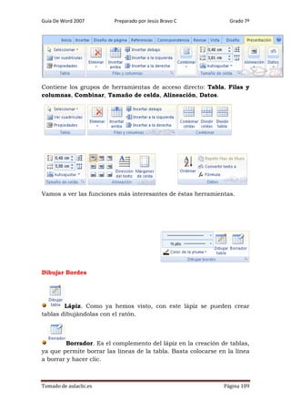 Guía De Word 2007

Preparado por Jesús Bravo C

Grado 7º

Contiene los grupos de herramientas de acceso directo: Tabla, Filas y
columnas, Combinar, Tamaño de celda, Alineación, Datos.

Vamos a ver las funciones más interesantes de éstas herramientas.

Dibujar Bordes

Lápiz. Como ya hemos visto, con este lápiz se pueden crear
tablas dibujándolas con el ratón.

Borrador. Es el complemento del lápiz en la creación de tablas,
ya que permite borrar las líneas de la tabla. Basta colocarse en la línea
a borrar y hacer clic.

Tomado de aulaclic.es

Página 109

 