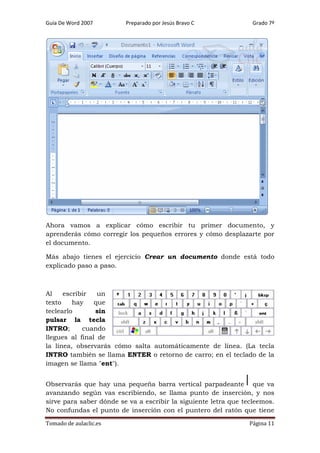 Guía De Word 2007

Preparado por Jesús Bravo C

Grado 7º

Ahora vamos a explicar cómo escribir tu primer documento, y
aprenderás cómo corregir los pequeños errores y cómo desplazarte por
el documento.
Más abajo tienes el ejercicio Crear un documento donde está todo
explicado paso a paso.

Al
escribir
un
texto
hay
que
teclearlo
sin
pulsar la tecla
INTRO;
cuando
llegues al final de
la línea, observarás cómo salta automáticamente de línea. (La tecla
INTRO también se llama ENTER o retorno de carro; en el teclado de la
imagen se llama "ent").
Observarás que hay una pequeña barra vertical parpadeante que va
avanzando según vas escribiendo, se llama punto de inserción, y nos
sirve para saber dónde se va a escribir la siguiente letra que tecleemos.
No confundas el punto de inserción con el puntero del ratón que tiene
Tomado de aulaclic.es

Página 11

 