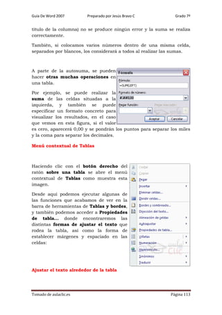 Guía De Word 2007

Preparado por Jesús Bravo C

Grado 7º

título de la columna) no se produce ningún error y la suma se realiza
correctamente.
También, si colocamos varios números dentro de una misma celda,
separados por blancos, los considerará a todos al realizar las sumas.

A parte de la autosuma, se pueden
hacer otras muchas operaciones en
una tabla.
Por ejemplo, se puede realizar la
suma de las celdas situadas a la
izquierda, y también se puede
especificar un formato concreto para
visualizar los resultados, en el caso
que vemos en esta figura, si el valor
es cero, aparecerá 0,00 y se pondrán los puntos para separar los miles
y la coma para separar los decimales.
Menú contextual de Tablas

Haciendo clic con el botón derecho del
ratón sobre una tabla se abre el menú
contextual de Tablas como muestra esta
imagen.
Desde aquí podemos ejecutar algunas de
las funciones que acabamos de ver en la
barra de herramientas de Tablas y bordes,
y también podemos acceder a Propiedades
de tabla... donde encontraremos las
distintas formas de ajustar el texto que
rodea la tabla, así como la forma de
establecer márgenes y espaciado en las
celdas:

Ajustar el texto alrededor de la tabla

Tomado de aulaclic.es

Página 113

 