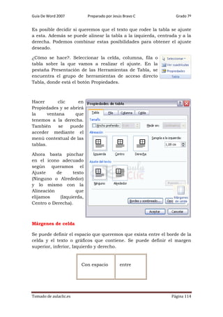 Guía De Word 2007

Preparado por Jesús Bravo C

Grado 7º

Es posible decidir si queremos que el texto que rodee la tabla se ajuste
a esta. Además se puede alinear la tabla a la izquierda, centrada y a la
derecha. Podemos combinar estas posibilidades para obtener el ajuste
deseado.
¿Cómo se hace?. Seleccionar la celda, columna, fila o
tabla sobre la que vamos a realizar el ajuste. En la
pestaña Presentación de las Herramientas de Tabla, se
encuentra el grupo de herramientas de acceso directo
Tabla, donde está el botón Propiedades.

Hacer
clic
en
Propiedades y se abrirá
la
ventana
que
tenemos a la derecha.
También
se
puede
acceder mediante el
menú contextual de las
tablas.
Ahora basta pinchar
en el icono adecuado
según queramos el
Ajuste
de
texto
(Ninguno o Alrededor)
y lo mismo con la
Alineación
que
elijamos
(Izquierda,
Centro o Derecha).

Márgenes de celda
Se puede definir el espacio que queremos que exista entre el borde de la
celda y el texto o gráficos que contiene. Se puede definir el margen
superior, inferior, Izquierdo y derecho.

Con espacio

Tomado de aulaclic.es

entre

Página 114

 
