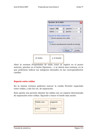 Guía De Word 2007

Preparado por Jesús Bravo C

el texto

Grado 7º

y el borde

Abrir la ventana Propiedades de tabla como se explicó en el punto
anterior, pinchar en el botón Opciones... y se abrirá esta ventana, en la
que podremos indicar los márgenes deseados en las correspondientes
casillas.

Espacio entre celdas
En la misma ventana podemos marcar la casilla Permitir espaciado
entre celdas, y dar los cm. de separación.
Esta opción nos permite diseñar las tablas con un espacio determinado
de separación entre celdas. Equivale a hacer el borde más ancho.
Tabla con
entre

Tomado de aulaclic.es

espacio
celdas

Página 115

 