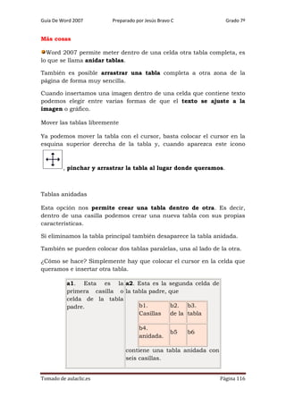 Guía De Word 2007

Preparado por Jesús Bravo C

Grado 7º

Más cosas
Word 2007 permite meter dentro de una celda otra tabla completa, es
lo que se llama anidar tablas.
También es posible arrastrar una tabla completa a otra zona de la
página de forma muy sencilla.
Cuando insertamos una imagen dentro de una celda que contiene texto
podemos elegir entre varias formas de que el texto se ajuste a la
imagen o gráfico.
Mover las tablas libremente
Ya podemos mover la tabla con el cursor, basta colocar el cursor en la
esquina superior derecha de la tabla y, cuando aparezca este icono

, pinchar y arrastrar la tabla al lugar donde queramos.

Tablas anidadas
Esta opción nos permite crear una tabla dentro de otra. Es decir,
dentro de una casilla podemos crear una nueva tabla con sus propias
características.
Si eliminamos la tabla principal también desaparece la tabla anidada.
También se pueden colocar dos tablas paralelas, una al lado de la otra.
¿Cómo se hace? Simplemente hay que colocar el cursor en la celda que
queramos e insertar otra tabla.
a1. Esta es la a2. Esta es la
primera casilla o la tabla padre,
celda de la tabla
b1.
padre.
Casillas
b4.
anidada.

segunda celda de
que
b2. b3.
de la tabla
b5

b6

contiene una tabla anidada con
seis casillas.
Tomado de aulaclic.es

Página 116

 