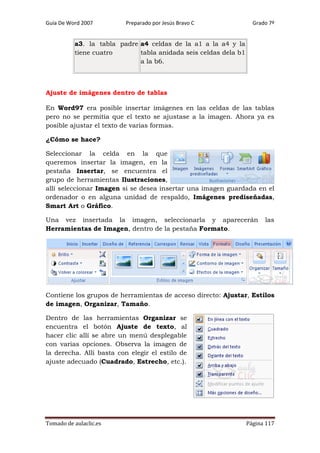 Guía De Word 2007

Preparado por Jesús Bravo C

Grado 7º

a3. la tabla padre a4 celdas de la a1 a la a4 y la
tabla anidada seis celdas dela b1
tiene cuatro
a la b6.

Ajuste de imágenes dentro de tablas
En Word97 era posible insertar imágenes en las celdas de las tablas
pero no se permitía que el texto se ajustase a la imagen. Ahora ya es
posible ajustar el texto de varias formas.
¿Cómo se hace?
Seleccionar la celda en la que
queremos insertar la imagen, en la
pestaña Insertar, se encuentra el
grupo de herramientas Ilustraciones,
allí seleccionar Imagen si se desea insertar una imagen guardada en el
ordenador o en alguna unidad de respaldo, Imágenes prediseñadas,
Smart Art o Gráfico.
Una vez insertada la imagen, seleccionarla y aparecerán
Herramientas de Imagen, dentro de la pestaña Formato.

las

Contiene los grupos de herramientas de acceso directo: Ajustar, Estilos
de imagen, Organizar, Tamaño.
Dentro de las herramientas Organizar se
encuentra el botón Ajuste de texto, al
hacer clic allí se abre un menú desplegable
con varias opciones. Observa la imagen de
la derecha. Allí basta con elegir el estilo de
ajuste adecuado (Cuadrado, Estrecho, etc.).

Tomado de aulaclic.es

Página 117

 