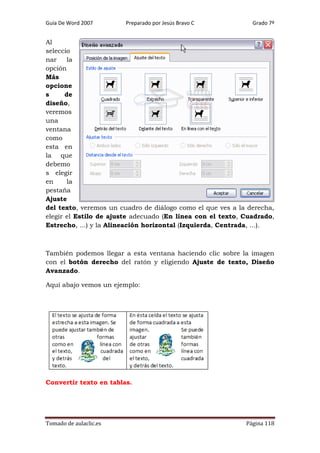 Guía De Word 2007

Preparado por Jesús Bravo C

Grado 7º

Al
seleccio
nar
la
opción
Más
opcione
s
de
diseño,
veremos
una
ventana
como
esta en
la que
debemo
s elegir
en
la
pestaña
Ajuste
del texto, veremos un cuadro de diálogo como el que ves a la derecha,
elegir el Estilo de ajuste adecuado (En línea con el texto, Cuadrado,
Estrecho, ...) y la Alineación horizontal (Izquierda, Centrada, ...).

También podemos llegar a esta ventana haciendo clic sobre la imagen
con el botón derecho del ratón y eligiendo Ajuste de texto, Diseño
Avanzado.
Aquí abajo vemos un ejemplo:

Convertir texto en tablas.

Tomado de aulaclic.es

Página 118

 