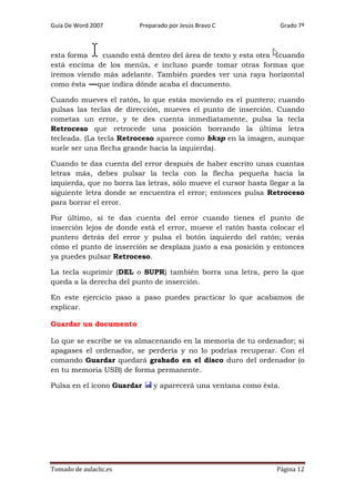 Guía De Word 2007

Preparado por Jesús Bravo C

Grado 7º

esta forma
cuando está dentro del área de texto y esta otra cuando
está encima de los menús, e incluso puede tomar otras formas que
iremos viendo más adelante. También puedes ver una raya horizontal
como ésta
que indica dónde acaba el documento.
Cuando mueves el ratón, lo que estás moviendo es el puntero; cuando
pulsas las teclas de dirección, mueves el punto de inserción. Cuando
cometas un error, y te des cuenta inmediatamente, pulsa la tecla
Retroceso que retrocede una posición borrando la última letra
tecleada. (La tecla Retroceso aparece como bksp en la imagen, aunque
suele ser una flecha grande hacia la izquierda).
Cuando te das cuenta del error después de haber escrito unas cuantas
letras más, debes pulsar la tecla con la flecha pequeña hacia la
izquierda, que no borra las letras, sólo mueve el cursor hasta llegar a la
siguiente letra donde se encuentra el error; entonces pulsa Retroceso
para borrar el error.
Por último, si te das cuenta del error cuando tienes el punto de
inserción lejos de donde está el error, mueve el ratón hasta colocar el
puntero detrás del error y pulsa el botón izquierdo del ratón; verás
cómo el punto de inserción se desplaza justo a esa posición y entonces
ya puedes pulsar Retroceso.
La tecla suprimir (DEL o SUPR) también borra una letra, pero la que
queda a la derecha del punto de inserción.
En este ejercicio paso a paso puedes practicar lo que acabamos de
explicar.
Guardar un documento
Lo que se escribe se va almacenando en la memoria de tu ordenador; si
apagases el ordenador, se perdería y no lo podrías recuperar. Con el
comando Guardar quedará grabado en el disco duro del ordenador (o
en tu memoria USB) de forma permanente.
Pulsa en el icono Guardar

Tomado de aulaclic.es

y aparecerá una ventana como ésta.

Página 12

 