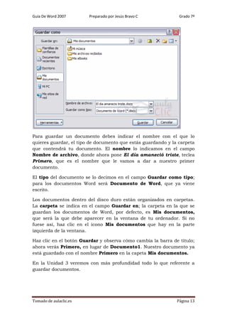 Guía De Word 2007

Preparado por Jesús Bravo C

Grado 7º

Para guardar un documento debes indicar el nombre con el que lo
quieres guardar, el tipo de documento que estás guardando y la carpeta
que contendrá tu documento. El nombre lo indicamos en el campo
Nombre de archivo, donde ahora pone El día amaneció triste, teclea
Primero, que es el nombre que le vamos a dar a nuestro primer
documento.
El tipo del documento se lo decimos en el campo Guardar como tipo;
para los documentos Word será Documento de Word, que ya viene
escrito.
Los documentos dentro del disco duro están organizados en carpetas.
La carpeta se indica en el campo Guardar en; la carpeta en la que se
guardan los documentos de Word, por defecto, es Mis documentos,
que será la que debe aparecer en la ventana de tu ordenador. Si no
fuese así, haz clic en el icono Mis documentos que hay en la parte
izquierda de la ventana.
Haz clic en el botón Guardar y observa cómo cambia la barra de título;
ahora verás Primero, en lugar de Documento1. Nuestro documento ya
está guardado con el nombre Primero en la capeta Mis documentos.
En la Unidad 3 veremos con más profundidad todo lo que referente a
guardar documentos.

Tomado de aulaclic.es

Página 13

 