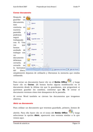 Guía De Word 2007

Preparado por Jesús Bravo C

Grado 7º

Cerrar documento
Después de
guardar un
documento,
éste
continúa en
nuestra
pantalla
y
podemos
seguir
trabajando
con él. Una
vez
que
hemos
acabado de
trabajar con
un
documento
debemos
cerrarlo; al
cerrarlo no
lo borramos
del
disco,
simplemente dejamos de utilizarlo y liberamos la memoria que estaba
utilizando.
Para cerrar un documento hacer clic en el Botón Office
, y luego
hacer clic en Cerrar. (Si hemos hecho alguna modificación en el
documento desde la última vez que lo guardamos, nos preguntará si
queremos guardar los cambios; contestar que Sí). Al cerrar el
documento veremos cómo éste desaparece de la pantalla.
Al cerrar Word también se cierran los documentos que tengamos
abiertos.
Abrir un documento
Para utilizar un documento que tenemos guardado, primero, hemos de
abrirlo. Para ello hacer clic en el icono del Botón Office
y luego
seleccionar la opción Abrir, aparecerá una ventana similar a la que
vemos aquí.
Tomado de aulaclic.es

Página 14

 
