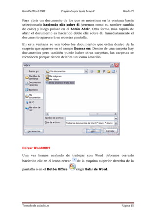 Guía De Word 2007

Preparado por Jesús Bravo C

Grado 7º

Para abrir un documento de los que se muestran en la ventana basta
seleccionarlo haciendo clic sobre él (veremos como su nombre cambia
de color) y luego pulsar en el botón Abrir. Otra forma más rápida de
abrir el documento es haciendo doble clic sobre él. Inmediatamente el
documento aparecerá en nuestra pantalla.
En esta ventana se ven todos los documentos que están dentro de la
carpeta que aparece en el campo Buscar en: Dentro de una carpeta hay
documentos pero también puede haber otras carpetas, las carpetas se
reconocen porque tienen delante un icono amarillo.

Cerrar Word2007
Una vez hemos acabado de trabajar con Word debemos cerrarlo
haciendo clic en el icono cerrar
pantalla o en el Botón Office

Tomado de aulaclic.es

de la esquina superior derecha de la
elegir Salir de Word.

Página 15

 