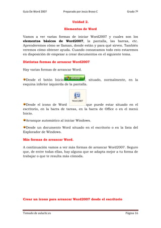 Guía De Word 2007

Preparado por Jesús Bravo C

Grado 7º

Unidad 2.
Elementos de Word
Vamos a ver varias formas de iniciar Word2007 y cuales son los
elementos básicos de Word2007, la pantalla, las barras, etc.
Aprenderemos cómo se llaman, donde están y para qué sirven. También
veremos cómo obtener ayuda. Cuando conozcamos todo esto estaremos
en disposición de empezar a crear documentos en el siguiente tema.
Distintas formas de arrancar Word2007
Hay varias formas de arrancar Word.
Desde el botón Inicio
, situado, normalmente, en la
esquina inferior izquierda de la pantalla.

Desde el icono de Word
que puede estar situado en el
escritorio, en la barra de tareas, en la barra de Office o en el menú
Inicio.
Arranque automático al iniciar Windows.
Desde un documento Word situado en el escritorio o en la lista del
Explorador de Windows.
Más formas de arrancar Word.
A continuación vamos a ver más formas de arrancar Word2007. Seguro
que, de entre todas ellas, hay alguna que se adapta mejor a tu forma de
trabajar o que te resulta más cómoda.

Crear un icono para arrancar Word2007 desde el escritorio

Tomado de aulaclic.es

Página 16

 