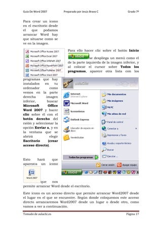 Guía De Word 2007

Preparado por Jesús Bravo C

Grado 7º

Para crear un icono
en el escritorio desde
el
que
podamos
arrancar Word hay
que situarse como se
ve en la imagen.
Para ello hacer clic sobre el botón Inicio
se despliega un menú como el
de la parte izquierda de la imagen inferior, y
al colocar el cursor sobre Todos los
programas, aparece otra lista con los
programas que hay
instalados
en
tu
ordenador
como
vemos en la parte
derecha
imagen
inferior,
buscar
Microsoft
Office
Word 2007 y hacer
clic sobre él con el
botón derecho del
ratón y seleccionar la
opción Enviar a, y en
la ventana que se
abrirá
elegir
Escritorio
(crear
acceso directo).

Esto
hará
aparezca un

que
icono

que
nos
permite arrancar Word desde el escritorio.
Este icono es un acceso directo que permite arrancar Word2007 desde
el lugar en el que se encuentre. Según donde coloquemos este acceso
directo arrancaremos Word2007 desde un lugar o desde otro, como
vamos a ver a continuación.
Tomado de aulaclic.es

Página 17

 