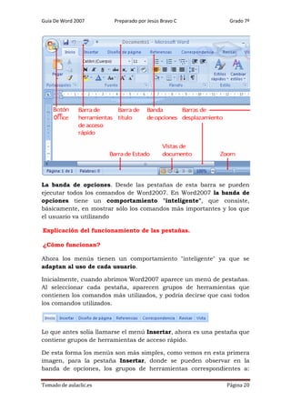 Guía De Word 2007

Preparado por Jesús Bravo C

Grado 7º

La banda de opciones. Desde las pestañas de esta barra se pueden
ejecutar todos los comandos de Word2007. En Word2007 la banda de
opciones tiene un comportamiento "inteligente", que consiste,
básicamente, en mostrar sólo los comandos más importantes y los que
el usuario va utilizando
Explicación del funcionamiento de las pestañas.
¿Cómo funcionan?
Ahora los menús tienen un comportamiento "inteligente" ya que se
adaptan al uso de cada usuario.
Inicialmente, cuando abrimos Word2007 aparece un menú de pestañas.
Al seleccionar cada pestaña, aparecen grupos de herramientas que
contienen los comandos más utilizados, y podría decirse que casi todos
los comandos utilizados.

Lo que antes solía llamarse el menú Insertar, ahora es una pestaña que
contiene grupos de herramientas de acceso rápido.
De esta forma los menús son más simples, como vemos en esta primera
imagen, para la pestaña Insertar, donde se pueden observar en la
banda de opciones, los grupos de herramientas correspondientes a:
Tomado de aulaclic.es

Página 20

 