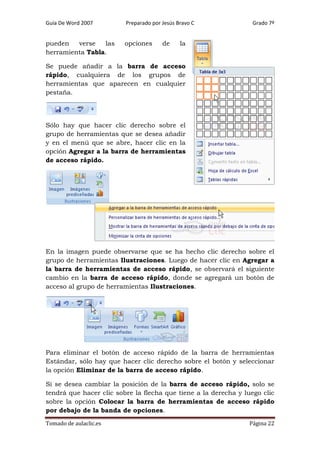 Guía De Word 2007

Preparado por Jesús Bravo C

pueden
verse
las
herramienta Tabla.

opciones

de

Grado 7º

la

Se puede añadir a la barra de acceso
rápido, cualquiera de los grupos de
herramientas que aparecen en cualquier
pestaña.

Sólo hay que hacer clic derecho sobre el
grupo de herramientas que se desea añadir
y en el menú que se abre, hacer clic en la
opción Agregar a la barra de herramientas
de acceso rápido.

En la imagen puede observarse que se ha hecho clic derecho sobre el
grupo de herramientas Ilustraciones. Luego de hacer clic en Agregar a
la barra de herramientas de acceso rápido, se observará el siguiente
cambio en la barra de acceso rápido, donde se agregará un botón de
acceso al grupo de herramientas Ilustraciones.

Para eliminar el botón de acceso rápido de la barra de herramientas
Estándar, sólo hay que hacer clic derecho sobre el botón y seleccionar
la opción Eliminar de la barra de acceso rápido.
Si se desea cambiar la posición de la barra de acceso rápido, solo se
tendrá que hacer clic sobre la flecha que tiene a la derecha y luego clic
sobre la opción Colocar la barra de herramientas de acceso rápido
por debajo de la banda de opciones.
Tomado de aulaclic.es

Página 22

 