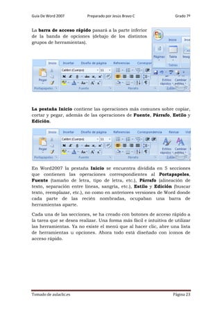 Guía De Word 2007

Preparado por Jesús Bravo C

Grado 7º

La barra de acceso rápido pasará a la parte inferior
de la banda de opciones (debajo de los distintos
grupos de herramientas).

La pestaña Inicio contiene las operaciones más comunes sobre copiar,
cortar y pegar, además de las operaciones de Fuente, Párrafo, Estilo y
Edición.

En Word2007 la pestaña Inicio se encuentra dividida en 5 secciones
que contienen las operaciones correspondientes al Portapapeles,
Fuente (tamaño de letra, tipo de letra, etc.), Párrafo (alineación de
texto, separación entre líneas, sangría, etc.), Estilo y Edición (buscar
texto, reemplazar, etc.), no como en anteriores versiones de Word donde
cada parte de las recién nombradas, ocupaban una barra de
herramientas aparte.
Cada una de las secciones, se ha creado con botones de acceso rápido a
la tarea que se desea realizar. Una forma más fácil e intuitiva de utilizar
las herramientas. Ya no existe el menú que al hacer clic, abre una lista
de herramientas u opciones. Ahora todo está diseñado con iconos de
acceso rápido.

Tomado de aulaclic.es

Página 23

 