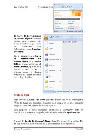 Guía De Word 2007

Preparado por Jesús Bravo C

Grado 7º

La barra de herramientas
de acceso rápido contiene
iconos para ejecutar de
forma inmediata algunos de
los
comandos
más
habituales, como Guardar,
Deshacer.
En la imagen ves la barra
de
herramientas
de
acceso rápido y el Botón
Office, lo que antes era el
menú Archivo, que en esta
nueva versión de Word,
aparece como un botón
redondo de color naranja
con el logo de office.

Ayuda de Word
Para activar la Ayuda de Word podemos hacer clic en el interrogante
de la barra de pestañas. Veremos este menú en el que podemos
elegir entre varias formas de obtener ayuda:
Con respecto a otras versiones anteriores a Word2007, ésta ha
modificado el acceso a la ayuda, orientándola más a la ayuda online.

Menú de Ayuda de Microsoft Word. También se accede al pulsar F1.
Se nos mostrará una ventana en la que veremos estas opciones:
Tomado de aulaclic.es

Página 24

 