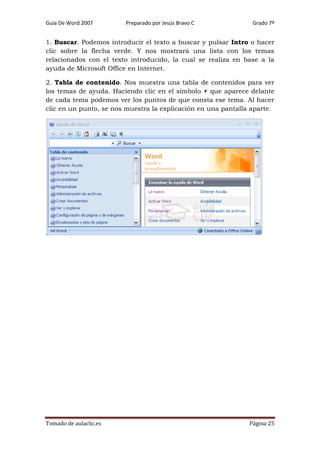 Guía De Word 2007

Preparado por Jesús Bravo C

Grado 7º

1. Buscar. Podemos introducir el texto a buscar y pulsar Intro o hacer
clic sobre la flecha verde. Y nos mostrará una lista con los temas
relacionados con el texto introducido, la cual se realiza en base a la
ayuda de Microsoft Office en Internet.
2. Tabla de contenido. Nos muestra una tabla de contenidos para ver
los temas de ayuda. Haciendo clic en el símbolo + que aparece delante
de cada tema podemos ver los puntos de que consta ese tema. Al hacer
clic en un punto, se nos muestra la explicación en una pantalla aparte.

Tomado de aulaclic.es

Página 25

 