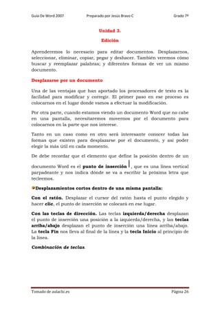 Guía De Word 2007

Preparado por Jesús Bravo C

Grado 7º

Unidad 3.
Edición
Aprenderemos lo necesario para editar documentos. Desplazarnos,
seleccionar, eliminar, copiar, pegar y deshacer. También veremos cómo
buscar y reemplazar palabras; y diferentes formas de ver un mismo
documento.
Desplazarse por un documento
Una de las ventajas que han aportado los procesadores de texto es la
facilidad para modificar y corregir. El primer paso en ese proceso es
colocarnos en el lugar donde vamos a efectuar la modificación.
Por otra parte, cuando estamos viendo un documento Word que no cabe
en una pantalla, necesitaremos movernos por el documento para
colocarnos en la parte que nos interese.
Tanto en un caso como en otro será interesante conocer todas las
formas que existen para desplazarse por el documento, y así poder
elegir la más útil en cada momento.
De debe recordar que el elemento que define la posición dentro de un
documento Word es el punto de inserción , que es una línea vertical
parpadeante y nos indica dónde se va a escribir la próxima letra que
tecleemos.
Desplazamientos cortos dentro de una misma pantalla:
Con el ratón. Desplazar el cursor del ratón hasta el punto elegido y
hacer clic, el punto de inserción se colocará en ese lugar.
Con las teclas de dirección. Las teclas izquierda/derecha desplazan
el punto de inserción una posición a la izquierda/derecha, y las teclas
arriba/abajo desplazan el punto de inserción una línea arriba/abajo.
La tecla Fin nos lleva al final de la línea y la tecla Inicio al principio de
la línea.
Combinación de teclas.

Tomado de aulaclic.es

Página 26

 