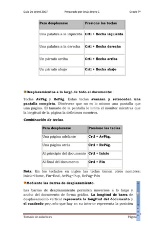 Guía De Word 2007

Preparado por Jesús Bravo C

Para desplazarse

Grado 7º

Presione las teclas

Una palabra a la izquierda Crtl + flecha izquierda

Una palabra a la derecha

Crtl + flecha derecha

Un párrafo arriba

Crtl + flecha arriba

Un párrafo abajo

Crtl + flecha abajo

Desplazamientos a lo largo de todo el documento:
Teclas AvPág y RePág. Estas teclas avanzan y retroceden una
pantalla completa. Obsérvese que no es lo mismo una pantalla que
una página. El tamaño de la pantalla lo limita el monitor mientras que
la longitud de la página la definimos nosotros.
Combinación de teclas.
Para desplazarse

Presione las teclas

Una página adelante

Crtl + AvPág.

Una página atrás

Crtl + RePág.

Al principio del documento Crtl + Inicio
Al final del documento

Crtl + Fin

Nota: En los teclados en ingles las teclas tienen otros nombres:
Inicio=Home, Fin=End, AvPág=Pup, RePág=Pdn
Mediante las Barras de desplazamiento.
Las barras de desplazamiento permiten movernos a lo largo y
ancho del documento de forma gráfica. La longitud de barra de
desplazamiento vertical representa la longitud del documento y
el cuadrado pequeño que hay en su interior representa la posición

Tomado de aulaclic.es

Página 27

 