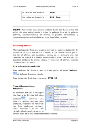 Guía De Word 2007

Preparado por Jesús Bravo C

Un carácter a la derecha

Supr

Una palabra a la derecha

Grado 7º

Ctrl + Supr

TRUCO: Para borrar una palabra errónea basta con hacer doble clic
sobre ella para seleccionarla y pulsar la primera letra de la palabra
correcta, automáticamente se borrará la palabra seleccionada y
podremos seguir escribiendo en su lugar la palabra correcta.

Deshacer y rehacer
Afortunadamente Word nos permite corregir los errores fácilmente. Si
acabamos de borrar un párrafo completo y nos damos cuenta que no
era ese el párrafo que queríamos borrar, no es necesario que nos
llevemos las manos a la cabeza lamentando el error. Con un solo clic
podemos deshacer la acción errónea y recuperar el párrafo. Veamos
cómo deshacer acciones:
La última acción realizada.
Para deshacer la ultima acción realizada, pulsar el icono Deshacer,
de la barra de acceso rápido.
Otra forma más de deshacer es pulsar CTRL + Z.

Las últimas acciones
realizadas.
Si hacemos clic en el triángulo
que hay a la derecha del icono
deshacer
, aparecerá una
lista con últimas acciones para
deshacer, colocando el cursor en
esa lista podremos deshacer
varias acciones a la vez. Por
ejemplo, al colocar el cursor en la
tercera línea de la lista desharemos tres acciones.

Tomado de aulaclic.es

Página 32

 