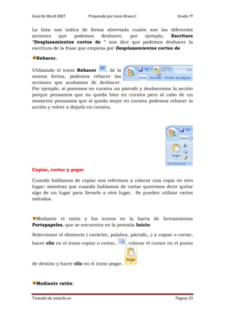 Guía De Word 2007

Preparado por Jesús Bravo C

Grado 7º

La lista nos indica de forma abreviada cuales son las diferentes
acciones
que
podemos
deshacer,
por
ejemplo,
Escritura
"Desplazamientos cortos de " nos dice que podemos deshacer la
escritura de la frase que empieza por Desplazamientos cortos de
Rehacer.
Utilizando el icono Rehacer
, de la
misma forma, podemos rehacer las
acciones que acabamos de deshacer.
Por ejemplo, si ponemos en cursiva un párrafo y deshacemos la acción
porque pensamos que no queda bien en cursiva pero al cabo de un
momento pensamos que sí queda mejor en cursiva podemos rehacer la
acción y volver a dejarlo en cursiva.

Copiar, cortar y pegar
Cuando hablamos de copiar nos referimos a colocar una copia en otro
lugar; mientras que cuando hablamos de cortar queremos decir quitar
algo de un lugar para llevarlo a otro lugar. Se pueden utilizar varios
métodos.

Mediante el ratón y los iconos en la barra de herramientas
Portapapeles, que se encuentra en la pestaña Inicio:
Seleccionar el elemento ( carácter, palabra, párrafo,..) a copiar o cortar,
hacer clic en el icono copiar o cortar,

, colocar el cursor en el punto

de destino y hacer clic en el icono pegar.

Mediante ratón:
Tomado de aulaclic.es

Página 33

 