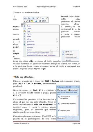 Guía De Word 2007

Preparado por Jesús Bravo C

Grado 7º

Vamos a ver varios métodos:
1)
con

copiar
menú
vamos

Normal. Seleccionar
doble
clic,
presionar el botón
derecho,
elegir
o
cortar, en
el
contextual ir a la
posición
donde
a copiar o pegar,
presionar
botón

derech
o
y
elegir
pegar.
2)
Rápid
o.
Selecc
ionar con doble clic, presionar el botón derecho,
cuando aparezca un pequeño cuadrado debajo del cursor, sin soltar, ir
a la posición donde vamos a copiar, soltar el botón y aparecerá un
menú: elegir la opción copiar aquí.

Sólo con el teclado:
Primero, seleccionar el texto: con MAY + flechas, seleccionamos letras,
(con MAY + Ctrl + flechas, seleccionamos
palabras).
Segundo, copiar con Ctrl + C. Y por último, ir
a la posición donde vamos a pegar, pulsar
Ctrl + V.
Es aconsejable practicar todos los métodos y
elegir el que nos sea más cómodo. Tener en
cuenta que el método Sólo con el teclado, no
requiere coger el ratón y, aunque parece
engorroso, para las personas que teclean
rápido, puede ser muy eficaz.
Cuando copiamos o cortamos, Word2007 se lo
guarda en el portapapeles, de esta forma
Tomado de aulaclic.es

Página 34

 