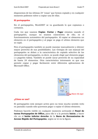 Guía De Word 2007

Preparado por Jesús Bravo C

Grado 7º

disponemos de las últimas 24 "cosas" que hemos copiado y en cualquier
momento podemos volver a copiar una de ellas.
El portapapeles
En el portapapeles, Word2007 se va guardando lo que copiamos o
cortamos.
Cada vez que usamos Copiar, Cortar y Pegar estamos usando el
portapapeles, aunque no seamos conscientes de ello; es el
funcionamiento automático del portapapeles. Al copiar se almacena un
elemento en el portapapeles y al pegar se pega el ultimo elemento que
se copió.
Pero el portapapeles también se puede manejar manualmente y obtener
mayor provecho de sus posibilidades. Las ventajas de uso manual del
portapapeles se deben a la característica de copiado selectivo de los
elementos del portapapeles, es decir, se puede elegir qué elemento pegar
( o pegarlos todos). También se puede sacar provecho de su capacidad
de hasta 24 elementos. Otra característica interesante es que nos
permite copiar y pegar fácilmente entre diferentes aplicaciones de
Microsoft Office.

¿Cómo se usa?
El portapapeles está siempre activo pero no tiene mucho sentido verlo
en pantalla cuando sólo queremos pegar o copiar el último elemento.
Podemos hacerlo visible en cualquier momento activando el Panel de
tareas Portapapeles de Office, para ello ir a la pestaña Inicio, y hacer
clic en el botón inferior derecho de la Barra de Herramientas de
Acceso Rápido del Portapapeles, según se ve en la figura.

Tomado de aulaclic.es

Página 35

 