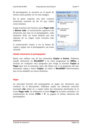 Guía De Word 2007

Preparado por Jesús Bravo C

Grado 7º

El portapapeles se muestra en el panel de
tareas como puedes ver en esta imagen.
En la parte superior nos dice cuantos
elementos contiene de los 24 que caben
como máximo.
Luego tenemos dos botones para Pegar todo
y Borrar todo. A continuación aparecen los
elementos que hay en el portapapeles, cada
elemento tiene un icono delante que nos
informa de su origen como veremos más
adelante.
A continuación vamos a ver la forma de
copiar y pegar con el portapapeles, así como
vaciarlo.
Añadir elementos al portapapeles
Basta con utilizar uno de los comandos Copiar o Cortar. Podemos
añadir elementos en Word2007 o en otros programas de Office, e
incluso en cualquier otro programa que tenga la función Copiar y
Pegar (que son la mayoría), para ello basta con ir al programa del que
deseamos copiar y hacer Copiar, al volver a Word2007 observaremos
que se ha añadido un nuevo elemento.

Pegar
La principal función del portapapeles es pegar los elementos que
contiene en el documento. Podemos copiar un elemento concreto
haciendo clic sobre él, o copiar todos los elementos pinchando en el
icono Pegar todo. Si utilizamos el icono Pegar de la barra estándar o la
combinación de teclas CTRL + V, se pegará el último elemento del
portapapeles.

Tomado de aulaclic.es

Página 36

 